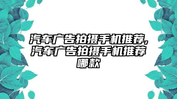 汽車廣告拍攝手機推薦,汽車廣告拍攝手機推薦哪款