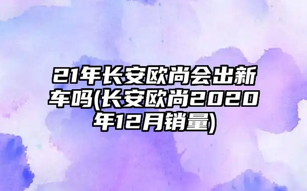 21年長安歐尚會出新車嗎(長安歐尚2020年12月銷量)