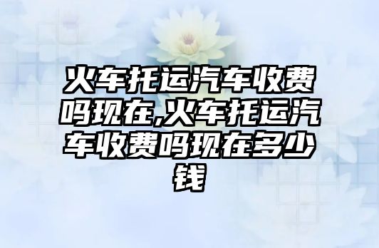 火車托運汽車收費嗎現在,火車托運汽車收費嗎現在多少錢