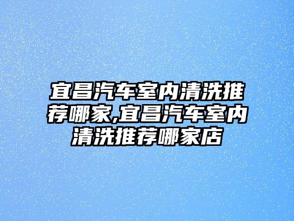 宜昌汽車室內清洗推薦哪家,宜昌汽車室內清洗推薦哪家店