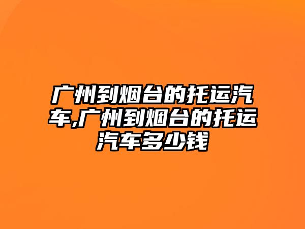 廣州到煙臺的托運汽車,廣州到煙臺的托運汽車多少錢