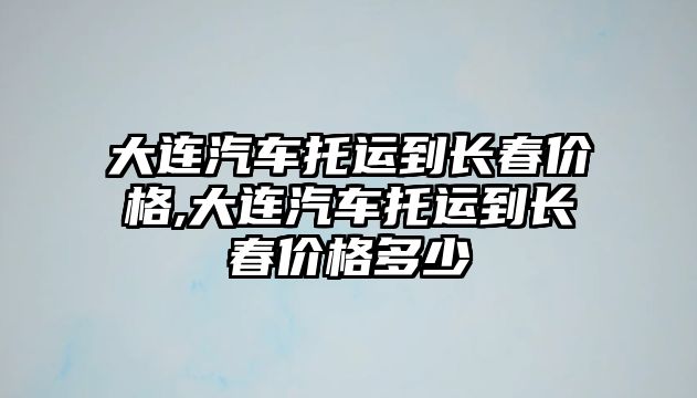 大連汽車托運到長春價格,大連汽車托運到長春價格多少