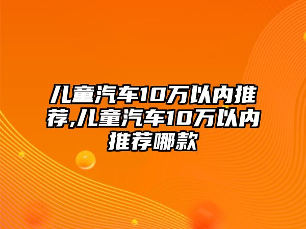 兒童汽車10萬以內推薦,兒童汽車10萬以內推薦哪款