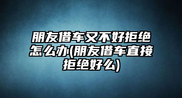 朋友借車又不好拒絕怎么辦(朋友借車直接拒絕好么)