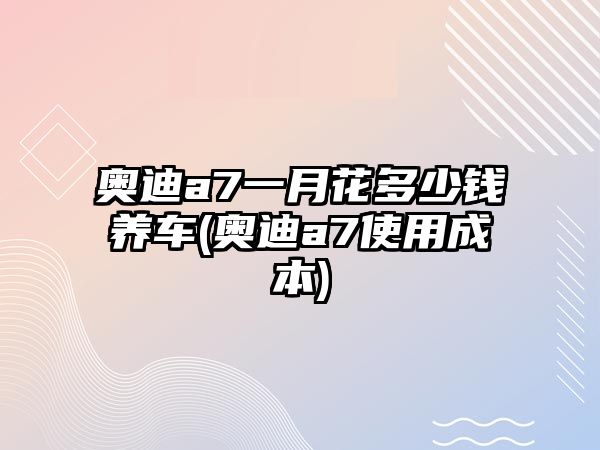 奧迪a7一月花多少錢養車(奧迪a7使用成本)