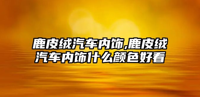 鹿皮絨汽車內飾,鹿皮絨汽車內飾什么顏色好看