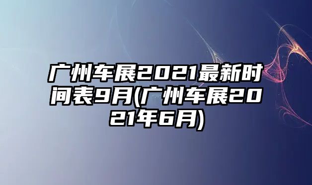 廣州車展2021最新時間表9月(廣州車展2021年6月)