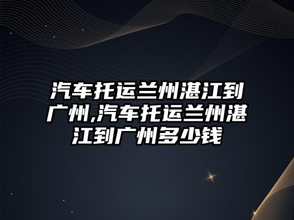 汽車托運蘭州湛江到廣州,汽車托運蘭州湛江到廣州多少錢