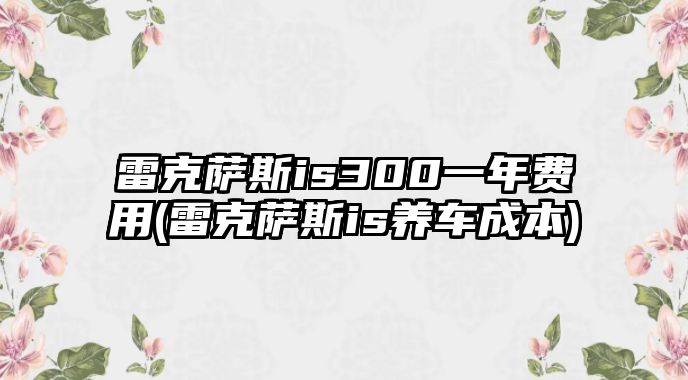 雷克薩斯is300一年費(fèi)用(雷克薩斯is養(yǎng)車(chē)成本)