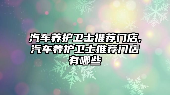 汽車養(yǎng)護衛(wèi)士推薦門店,汽車養(yǎng)護衛(wèi)士推薦門店有哪些