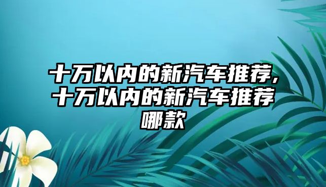 十萬以內的新汽車推薦,十萬以內的新汽車推薦哪款