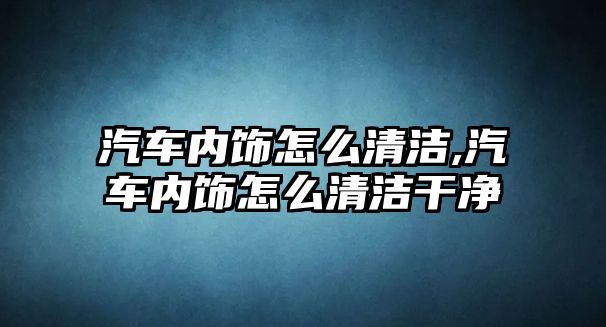 汽車內飾怎么清潔,汽車內飾怎么清潔干凈