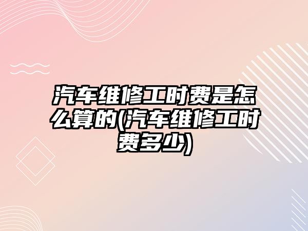 汽車維修工時費(fèi)是怎么算的(汽車維修工時費(fèi)多少)