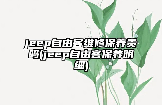 jeep自由客維修保養(yǎng)貴嗎(jeep自由客保養(yǎng)明細(xì))