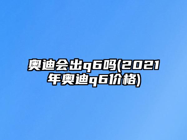 奧迪會出q6嗎(2021年奧迪q6價格)