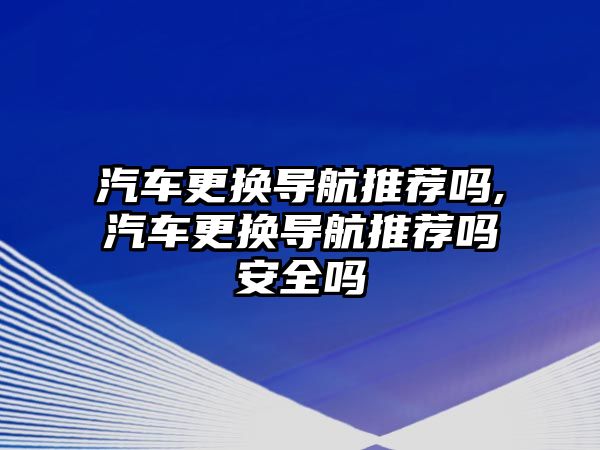 汽車更換導(dǎo)航推薦嗎,汽車更換導(dǎo)航推薦嗎安全嗎