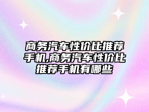 商務汽車性價比推薦手機,商務汽車性價比推薦手機有哪些