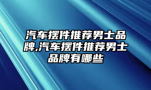 汽車擺件推薦男士品牌,汽車擺件推薦男士品牌有哪些