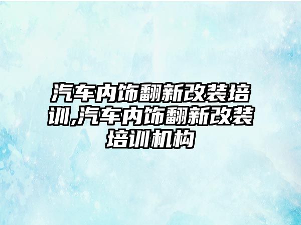 汽車內飾翻新改裝培訓,汽車內飾翻新改裝培訓機構