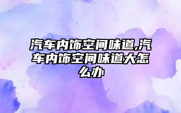 汽車內(nèi)飾空間味道,汽車內(nèi)飾空間味道大怎么辦