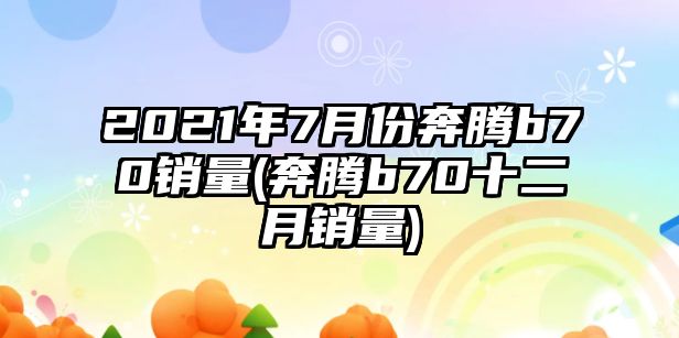 2021年7月份奔騰b70銷量(奔騰b70十二月銷量)