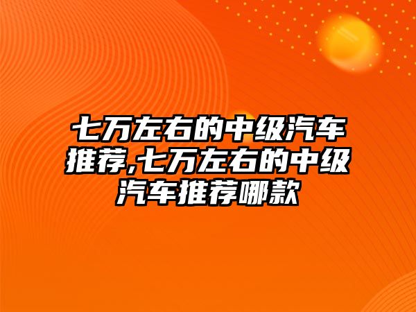 七萬左右的中級汽車推薦,七萬左右的中級汽車推薦哪款