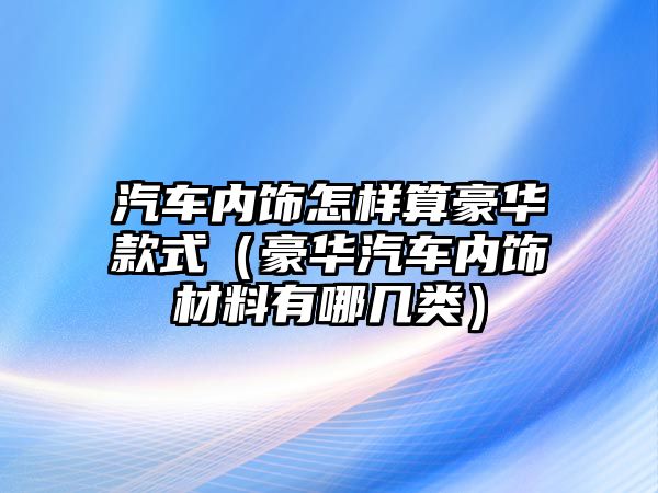 汽車內飾怎樣算豪華款式（豪華汽車內飾材料有哪幾類）