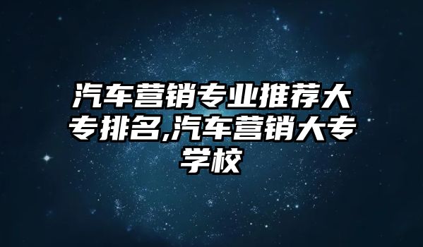 汽車營銷專業推薦大專排名,汽車營銷大專學校