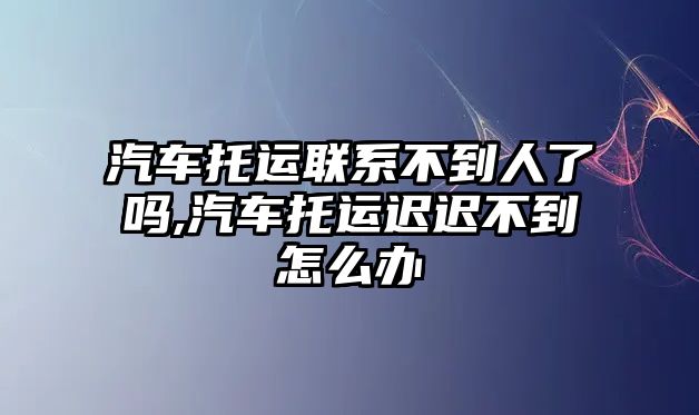 汽車托運聯系不到人了嗎,汽車托運遲遲不到怎么辦