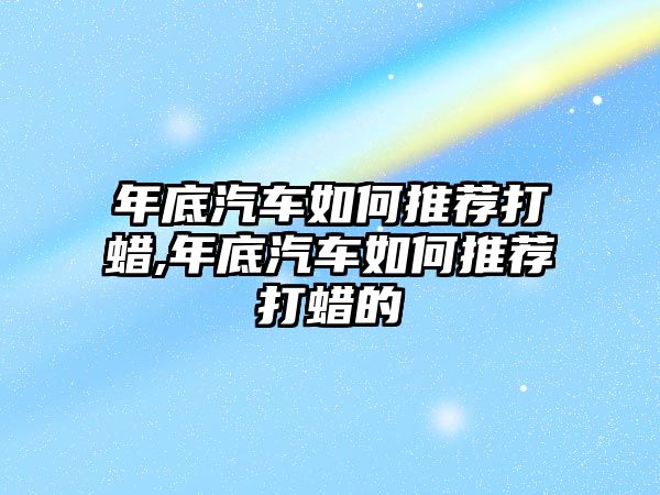 年底汽車如何推薦打蠟,年底汽車如何推薦打蠟的