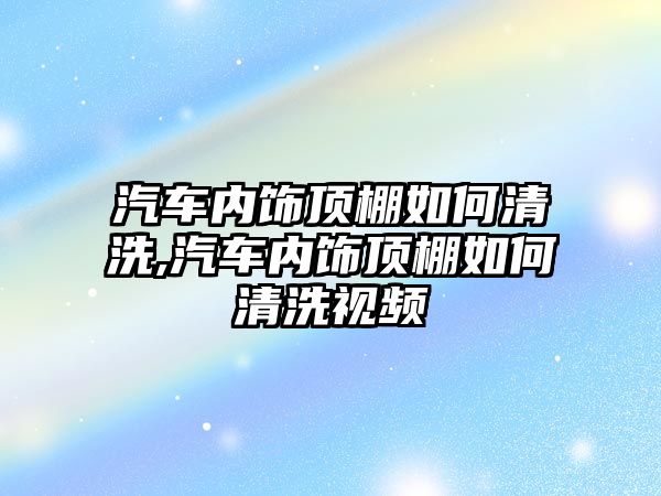 汽車內飾頂棚如何清洗,汽車內飾頂棚如何清洗視頻