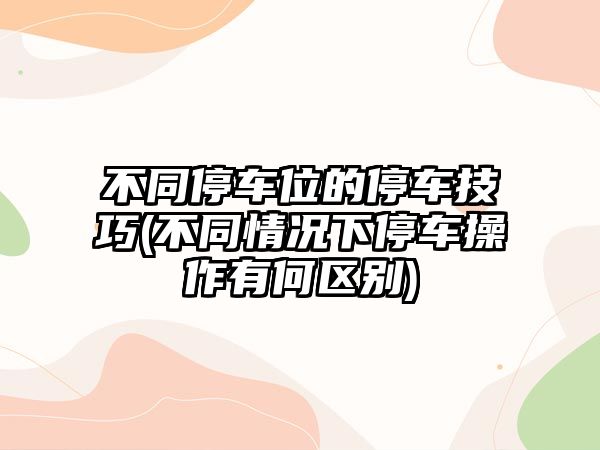 不同停車位的停車技巧(不同情況下停車操作有何區別)