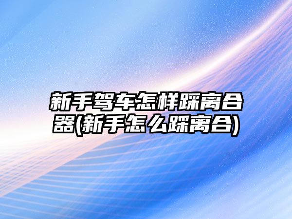 新手駕車怎樣踩離合器(新手怎么踩離合)