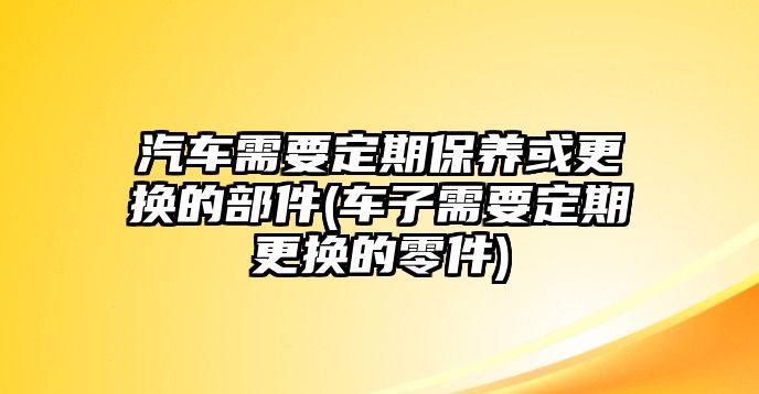 汽車需要定期保養或更換的部件(車子需要定期更換的零件)