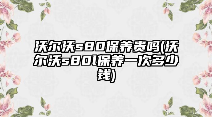 沃爾沃s80保養貴嗎(沃爾沃s80l保養一次多少錢)