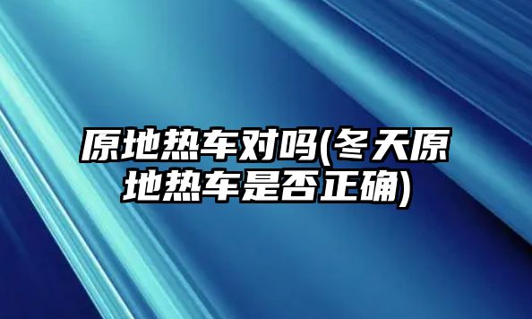 原地熱車對嗎(冬天原地熱車是否正確)