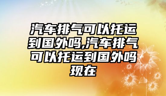 汽車排氣可以托運到國外嗎,汽車排氣可以托運到國外嗎現在