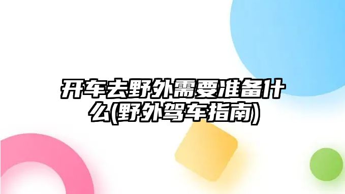 開車去野外需要準備什么(野外駕車指南)