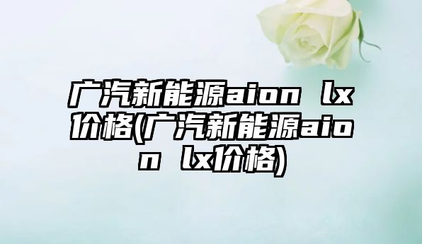 廣汽新能源aion lx價格(廣汽新能源aion lx價格)