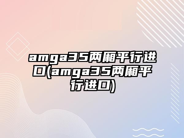 amga35兩廂平行進口(amga35兩廂平行進口)