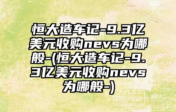 恒大造車記-9.3億美元收購nevs為哪般-(恒大造車記-9.3億美元收購nevs為哪般-)