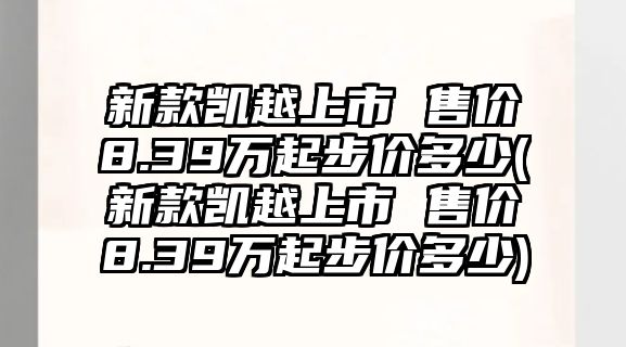 新款凱越上市 售價8.39萬起步價多少(新款凱越上市 售價8.39萬起步價多少)