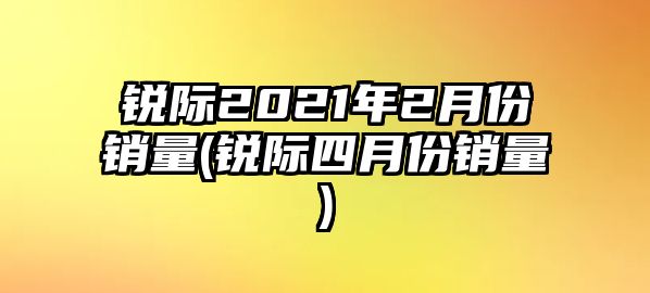 銳際2021年2月份銷量(銳際四月份銷量)