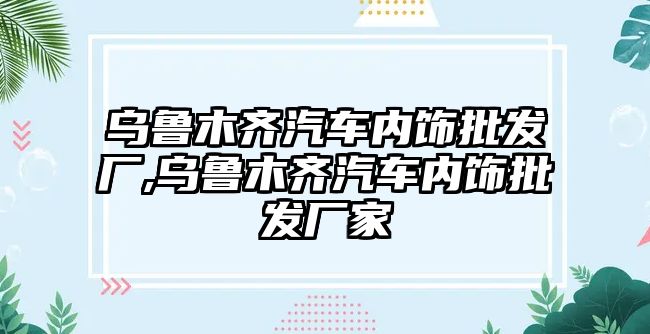 烏魯木齊汽車內(nèi)飾批發(fā)廠,烏魯木齊汽車內(nèi)飾批發(fā)廠家