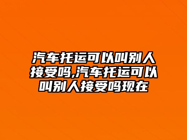 汽車托運可以叫別人接受嗎,汽車托運可以叫別人接受嗎現在