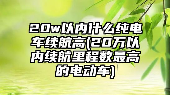 20w以內什么純電車續航高(20萬以內續航里程數最高的電動車)