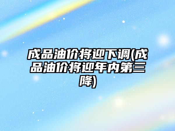 成品油價將迎下調(成品油價將迎年內第三降)