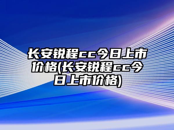 長安銳程cc今日上市價格(長安銳程cc今日上市價格)