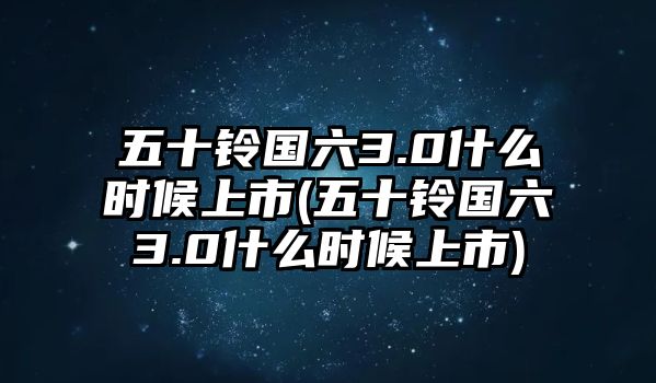 五十鈴國(guó)六3.0什么時(shí)候上市(五十鈴國(guó)六3.0什么時(shí)候上市)