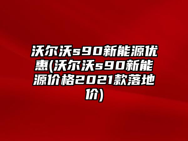 沃爾沃s90新能源優惠(沃爾沃s90新能源價格2021款落地價)